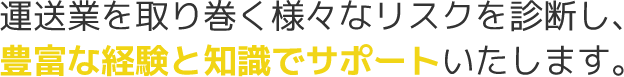 運送業を取り巻く様々なリスクを診断し、豊富な経験と知識でサポートいたします。