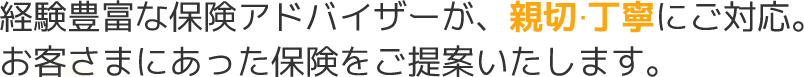 経験豊富な保険アドバイザーが、親切 丁寧にご対応。お客さまにあった保険をご提案いたします。