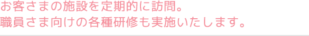 お客さまの施設を定期的に訪問。職員さま向けの各種研修も実施いたします。