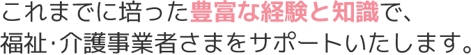 これまでに培った豊富な経験と知識で、福祉･介護事業者さまをサポートいたします。